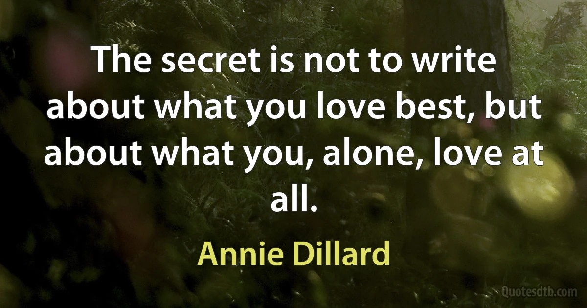 The secret is not to write about what you love best, but about what you, alone, love at all. (Annie Dillard)