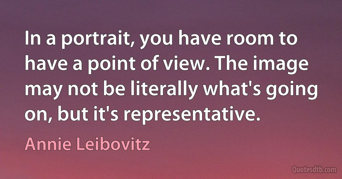 In a portrait, you have room to have a point of view. The image may not be literally what's going on, but it's representative. (Annie Leibovitz)