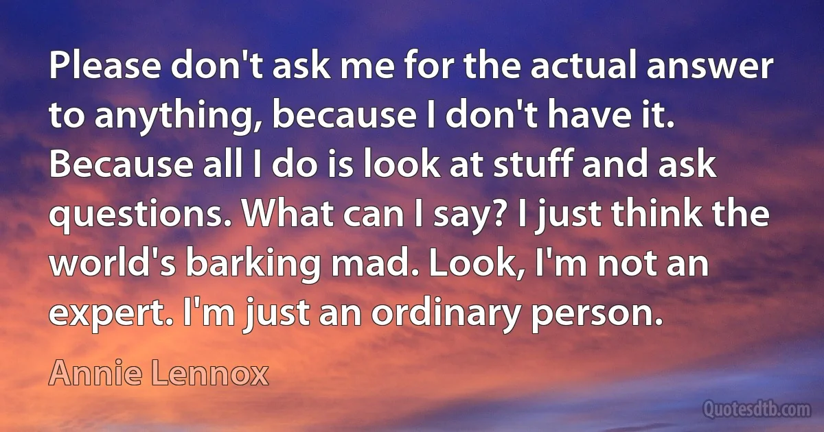 Please don't ask me for the actual answer to anything, because I don't have it. Because all I do is look at stuff and ask questions. What can I say? I just think the world's barking mad. Look, I'm not an expert. I'm just an ordinary person. (Annie Lennox)