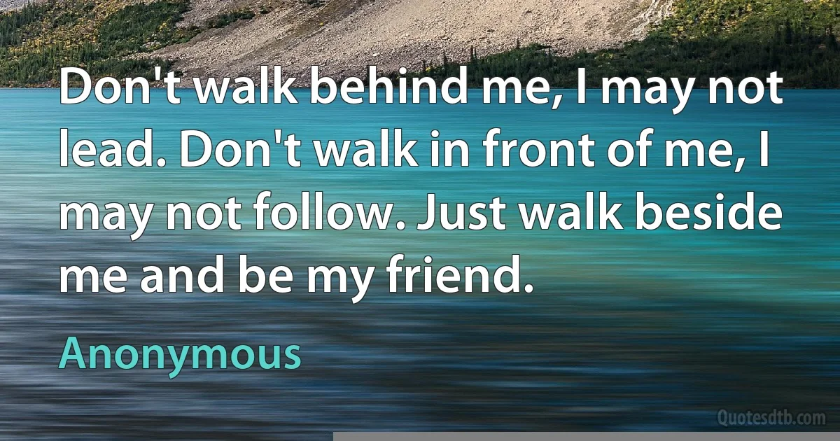 Don't walk behind me, I may not lead. Don't walk in front of me, I may not follow. Just walk beside me and be my friend. (Anonymous)