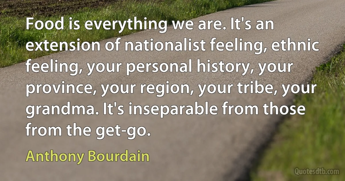 Food is everything we are. It's an extension of nationalist feeling, ethnic feeling, your personal history, your province, your region, your tribe, your grandma. It's inseparable from those from the get-go. (Anthony Bourdain)