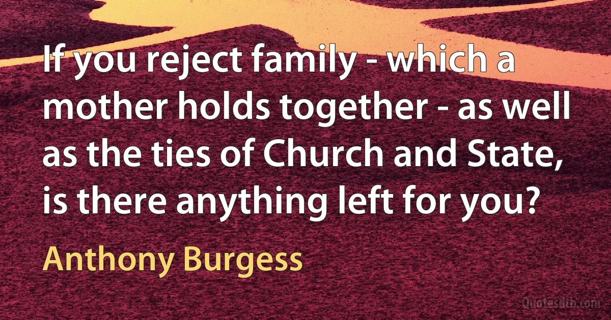 If you reject family - which a mother holds together - as well as the ties of Church and State, is there anything left for you? (Anthony Burgess)