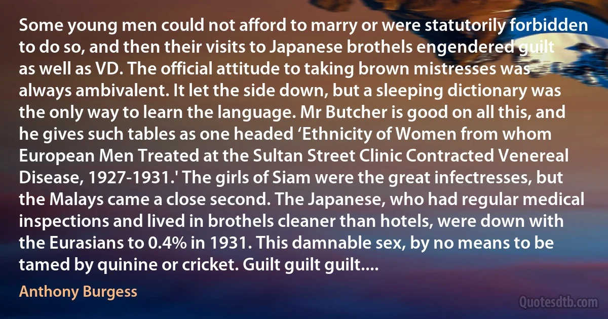 Some young men could not afford to marry or were statutorily forbidden to do so, and then their visits to Japanese brothels engendered guilt as well as VD. The official attitude to taking brown mistresses was always ambivalent. It let the side down, but a sleeping dictionary was the only way to learn the language. Mr Butcher is good on all this, and he gives such tables as one headed ‘Ethnicity of Women from whom European Men Treated at the Sultan Street Clinic Contracted Venereal Disease, 1927-1931.' The girls of Siam were the great infectresses, but the Malays came a close second. The Japanese, who had regular medical inspections and lived in brothels cleaner than hotels, were down with the Eurasians to 0.4% in 1931. This damnable sex, by no means to be tamed by quinine or cricket. Guilt guilt guilt.... (Anthony Burgess)