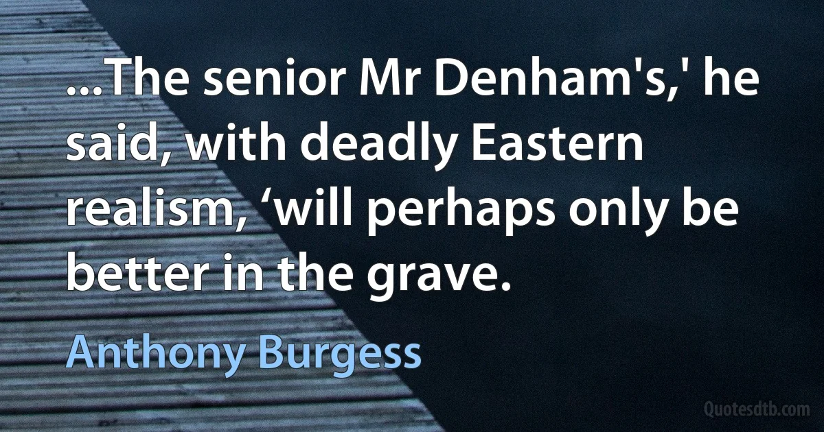 ...The senior Mr Denham's,' he said, with deadly Eastern realism, ‘will perhaps only be better in the grave. (Anthony Burgess)