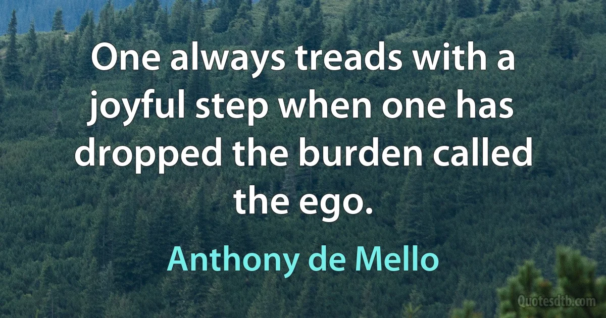 One always treads with a joyful step when one has dropped the burden called the ego. (Anthony de Mello)