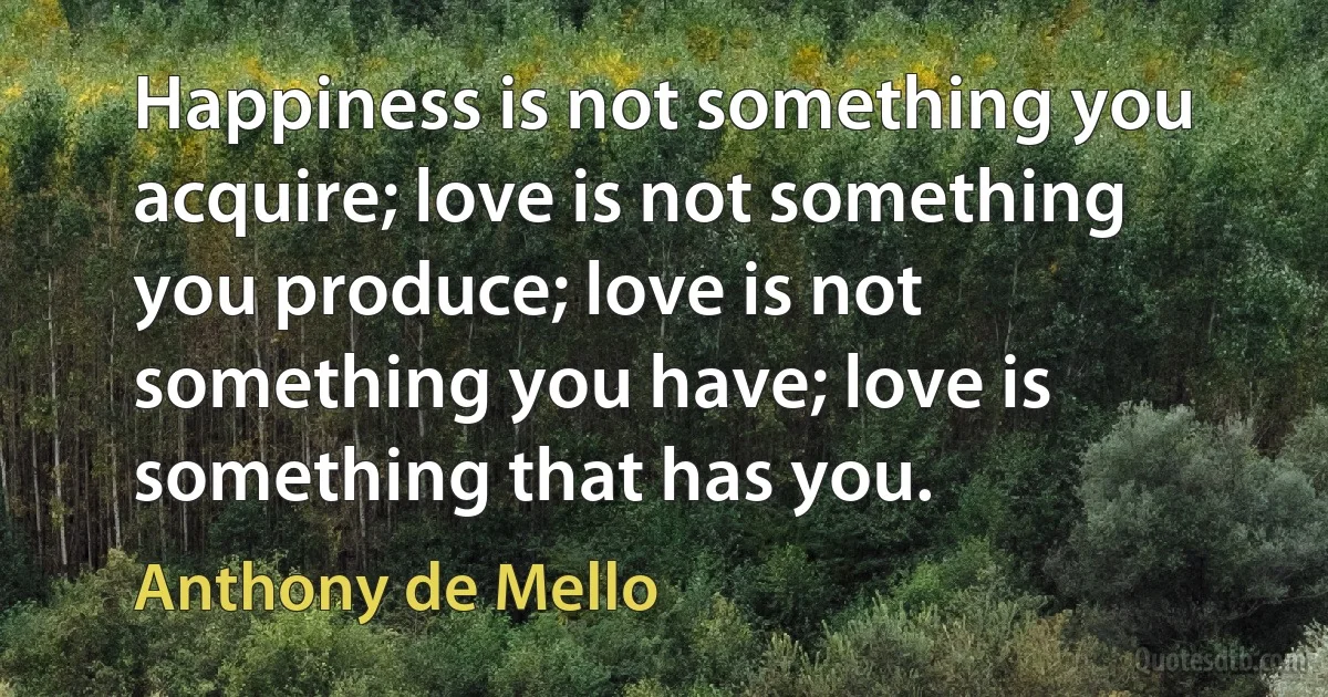 Happiness is not something you acquire; love is not something you produce; love is not something you have; love is something that has you. (Anthony de Mello)