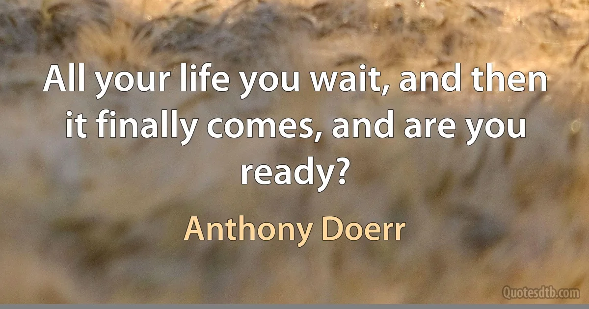 All your life you wait, and then it finally comes, and are you ready? (Anthony Doerr)