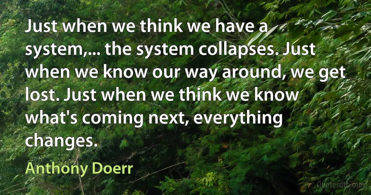 Just when we think we have a system,... the system collapses. Just when we know our way around, we get lost. Just when we think we know what's coming next, everything changes. (Anthony Doerr)