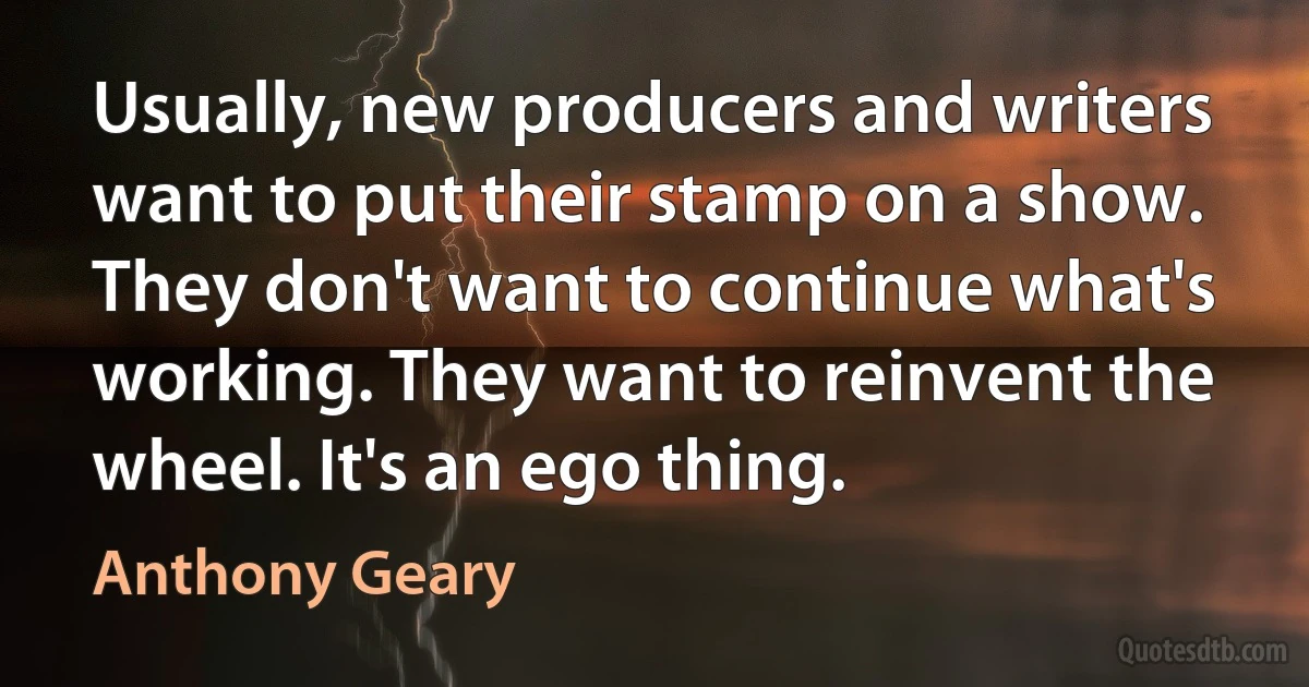 Usually, new producers and writers want to put their stamp on a show. They don't want to continue what's working. They want to reinvent the wheel. It's an ego thing. (Anthony Geary)