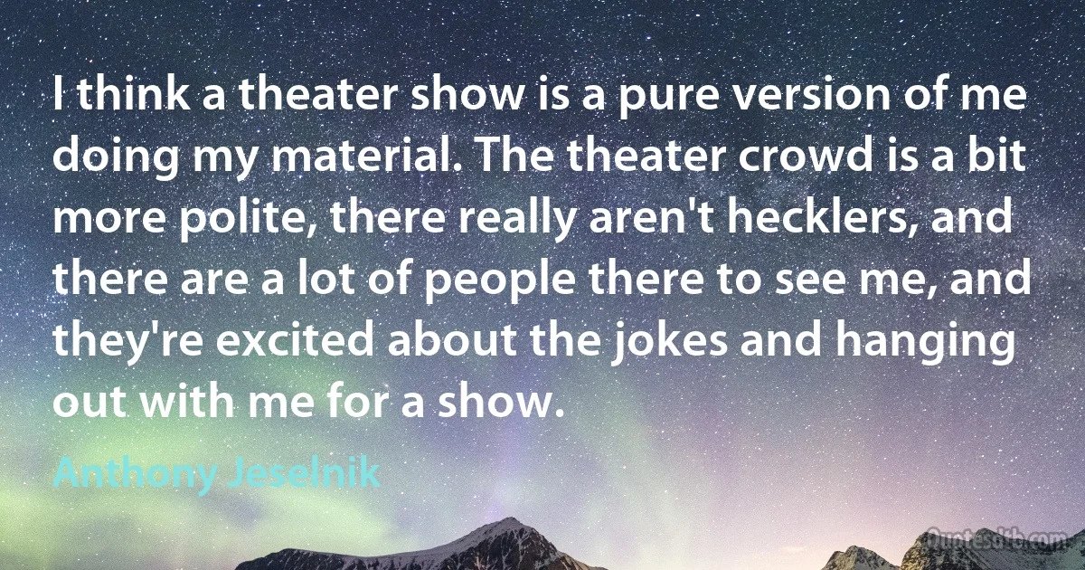 I think a theater show is a pure version of me doing my material. The theater crowd is a bit more polite, there really aren't hecklers, and there are a lot of people there to see me, and they're excited about the jokes and hanging out with me for a show. (Anthony Jeselnik)