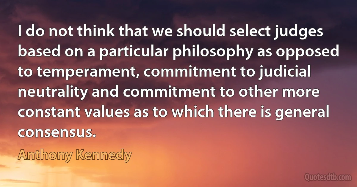 I do not think that we should select judges based on a particular philosophy as opposed to temperament, commitment to judicial neutrality and commitment to other more constant values as to which there is general consensus. (Anthony Kennedy)