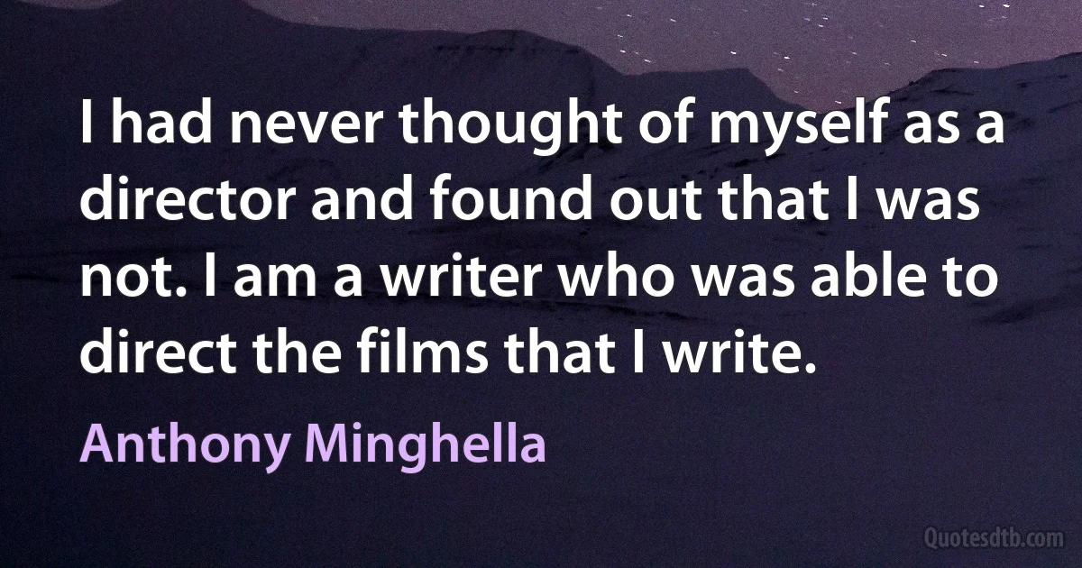 I had never thought of myself as a director and found out that I was not. I am a writer who was able to direct the films that I write. (Anthony Minghella)