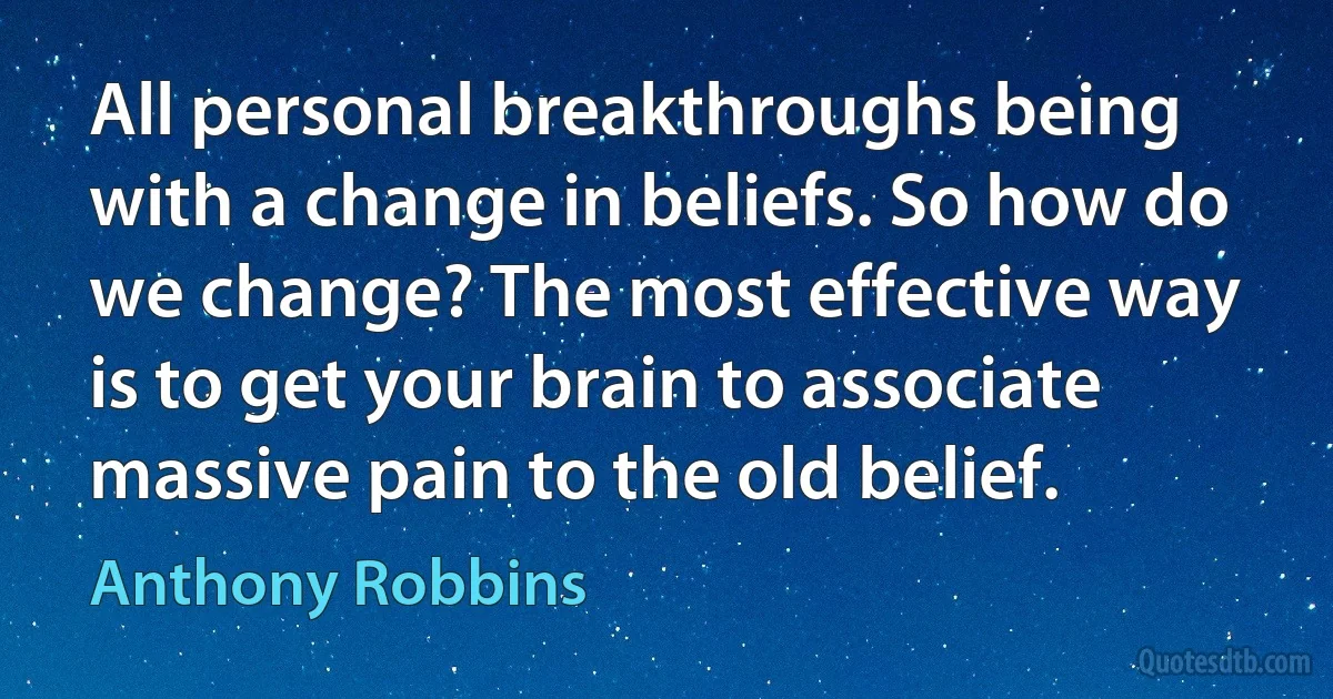 All personal breakthroughs being with a change in beliefs. So how do we change? The most effective way is to get your brain to associate massive pain to the old belief. (Anthony Robbins)