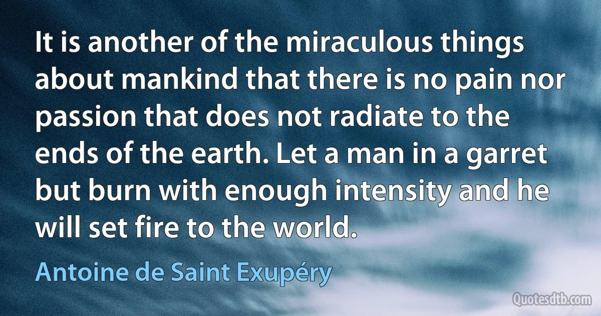 It is another of the miraculous things about mankind that there is no pain nor passion that does not radiate to the ends of the earth. Let a man in a garret but burn with enough intensity and he will set fire to the world. (Antoine de Saint Exupéry)