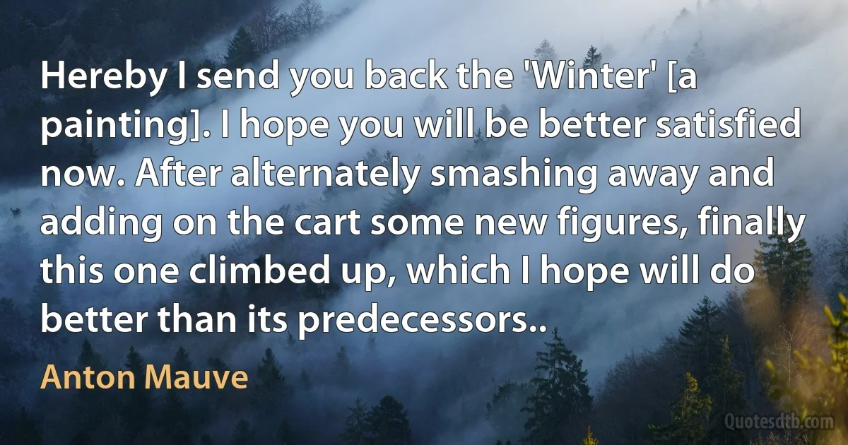 Hereby I send you back the 'Winter' [a painting]. I hope you will be better satisfied now. After alternately smashing away and adding on the cart some new figures, finally this one climbed up, which I hope will do better than its predecessors.. (Anton Mauve)