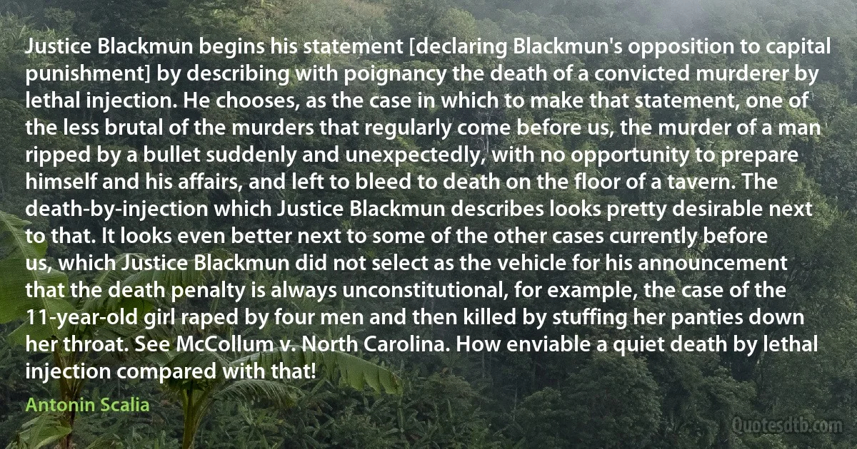 Justice Blackmun begins his statement [declaring Blackmun's opposition to capital punishment] by describing with poignancy the death of a convicted murderer by lethal injection. He chooses, as the case in which to make that statement, one of the less brutal of the murders that regularly come before us, the murder of a man ripped by a bullet suddenly and unexpectedly, with no opportunity to prepare himself and his affairs, and left to bleed to death on the floor of a tavern. The death-by-injection which Justice Blackmun describes looks pretty desirable next to that. It looks even better next to some of the other cases currently before us, which Justice Blackmun did not select as the vehicle for his announcement that the death penalty is always unconstitutional, for example, the case of the 11-year-old girl raped by four men and then killed by stuffing her panties down her throat. See McCollum v. North Carolina. How enviable a quiet death by lethal injection compared with that! (Antonin Scalia)