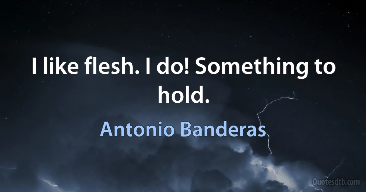 I like flesh. I do! Something to hold. (Antonio Banderas)