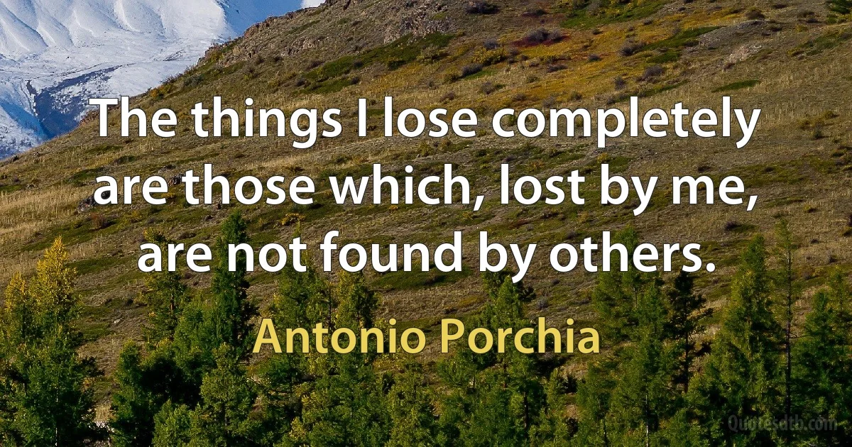 The things I lose completely are those which, lost by me, are not found by others. (Antonio Porchia)