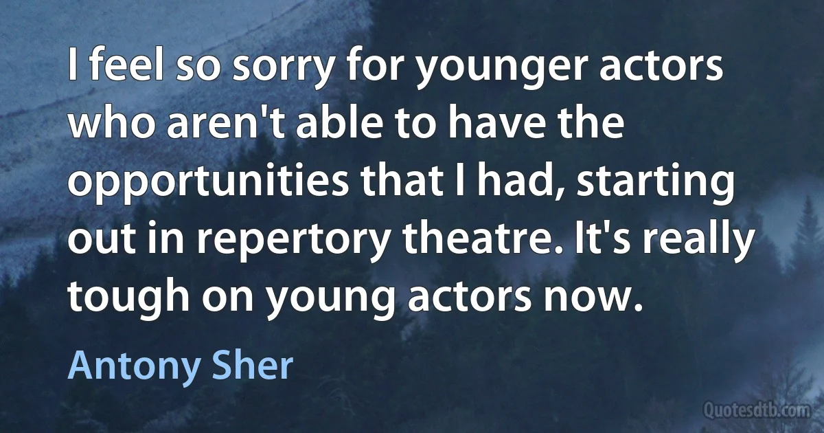 I feel so sorry for younger actors who aren't able to have the opportunities that I had, starting out in repertory theatre. It's really tough on young actors now. (Antony Sher)