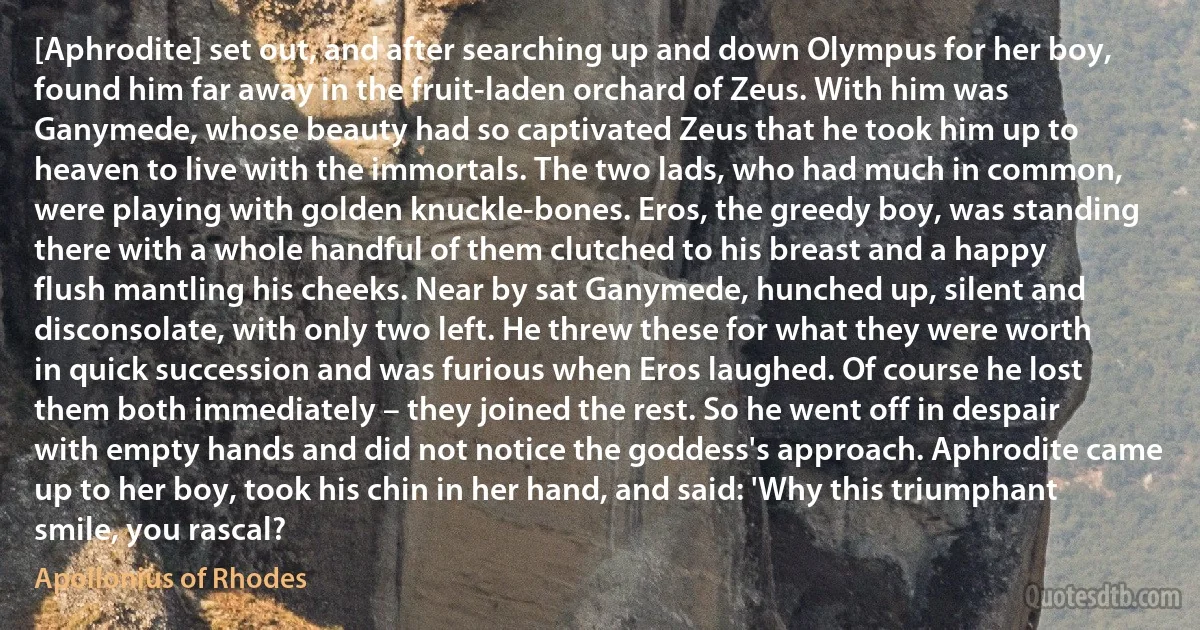 [Aphrodite] set out, and after searching up and down Olympus for her boy, found him far away in the fruit-laden orchard of Zeus. With him was Ganymede, whose beauty had so captivated Zeus that he took him up to heaven to live with the immortals. The two lads, who had much in common, were playing with golden knuckle-bones. Eros, the greedy boy, was standing there with a whole handful of them clutched to his breast and a happy flush mantling his cheeks. Near by sat Ganymede, hunched up, silent and disconsolate, with only two left. He threw these for what they were worth in quick succession and was furious when Eros laughed. Of course he lost them both immediately – they joined the rest. So he went off in despair with empty hands and did not notice the goddess's approach. Aphrodite came up to her boy, took his chin in her hand, and said: 'Why this triumphant smile, you rascal? (Apollonius of Rhodes)