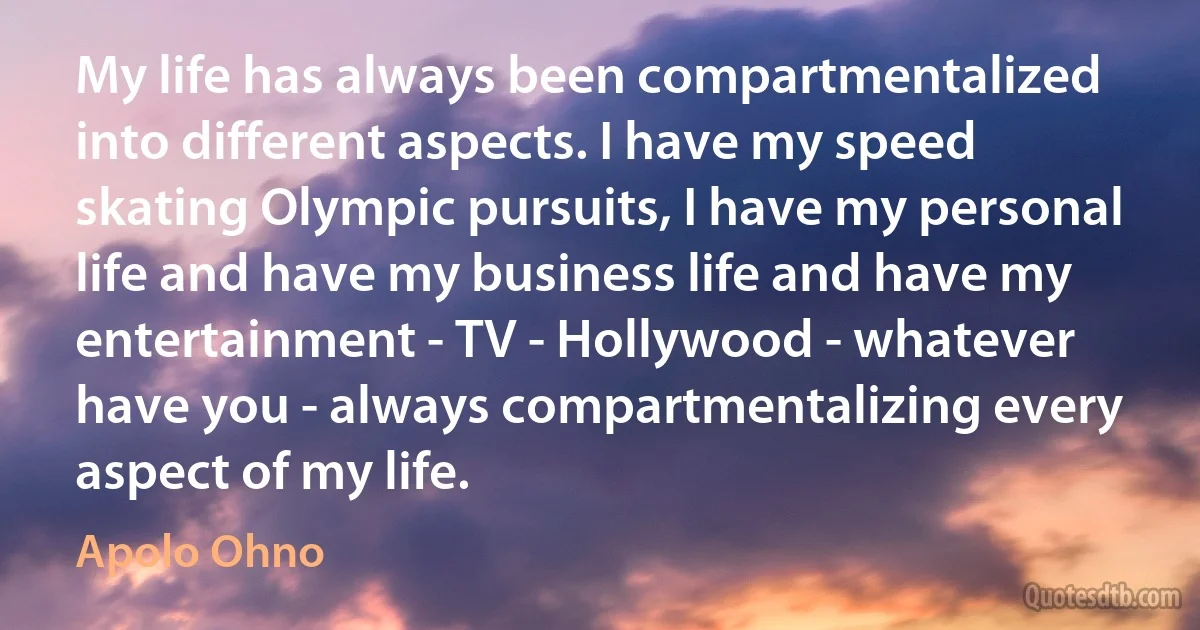 My life has always been compartmentalized into different aspects. I have my speed skating Olympic pursuits, I have my personal life and have my business life and have my entertainment - TV - Hollywood - whatever have you - always compartmentalizing every aspect of my life. (Apolo Ohno)