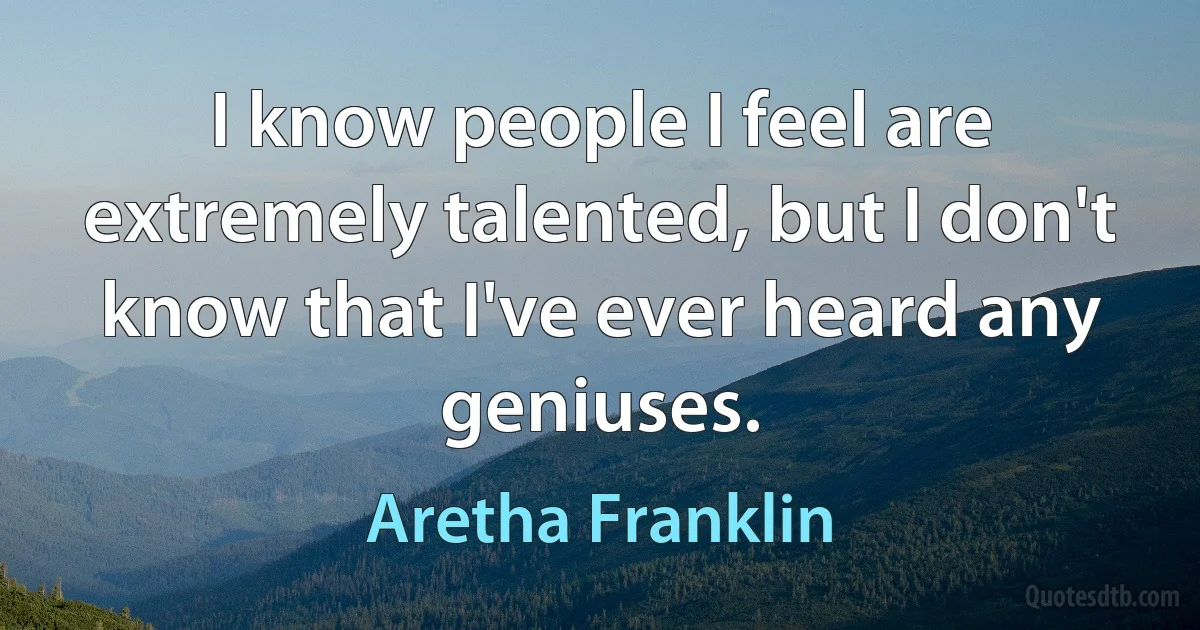 I know people I feel are extremely talented, but I don't know that I've ever heard any geniuses. (Aretha Franklin)