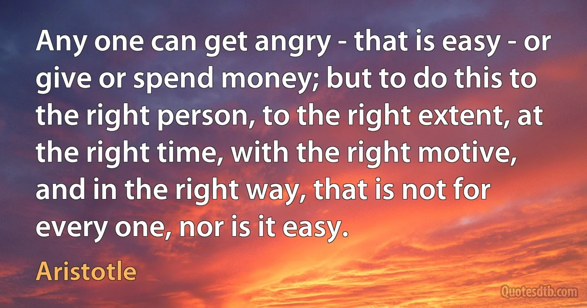 Any one can get angry - that is easy - or give or spend money; but to do this to the right person, to the right extent, at the right time, with the right motive, and in the right way, that is not for every one, nor is it easy. (Aristotle)