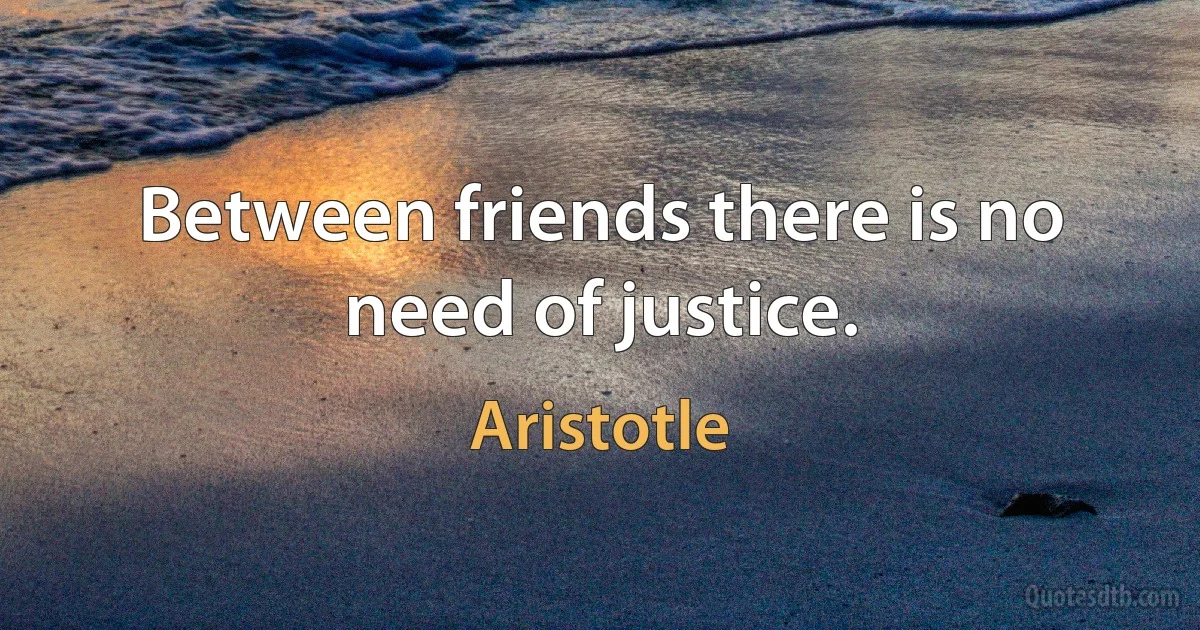 Between friends there is no need of justice. (Aristotle)