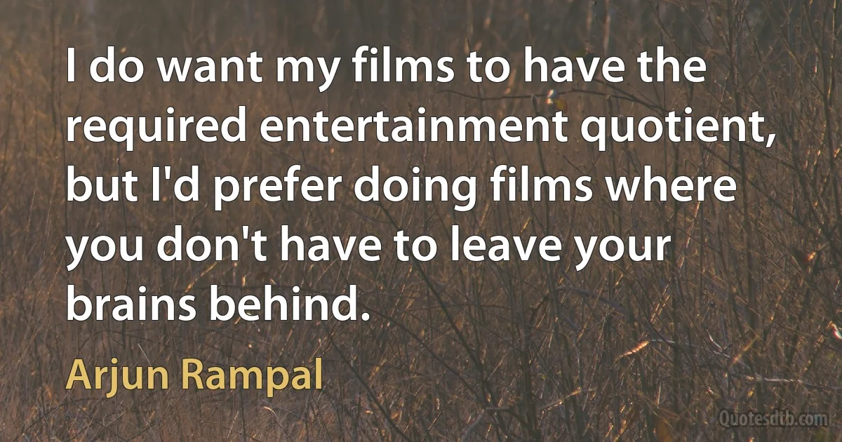 I do want my films to have the required entertainment quotient, but I'd prefer doing films where you don't have to leave your brains behind. (Arjun Rampal)