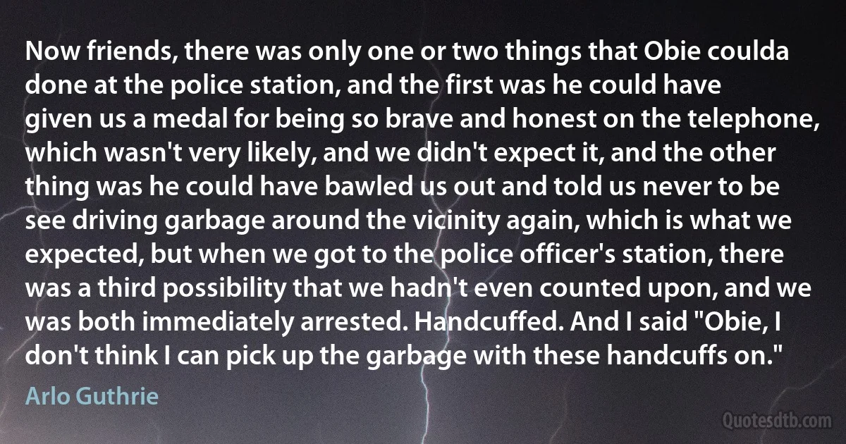 Now friends, there was only one or two things that Obie coulda done at the police station, and the first was he could have given us a medal for being so brave and honest on the telephone, which wasn't very likely, and we didn't expect it, and the other thing was he could have bawled us out and told us never to be see driving garbage around the vicinity again, which is what we expected, but when we got to the police officer's station, there was a third possibility that we hadn't even counted upon, and we was both immediately arrested. Handcuffed. And I said "Obie, I don't think I can pick up the garbage with these handcuffs on." (Arlo Guthrie)