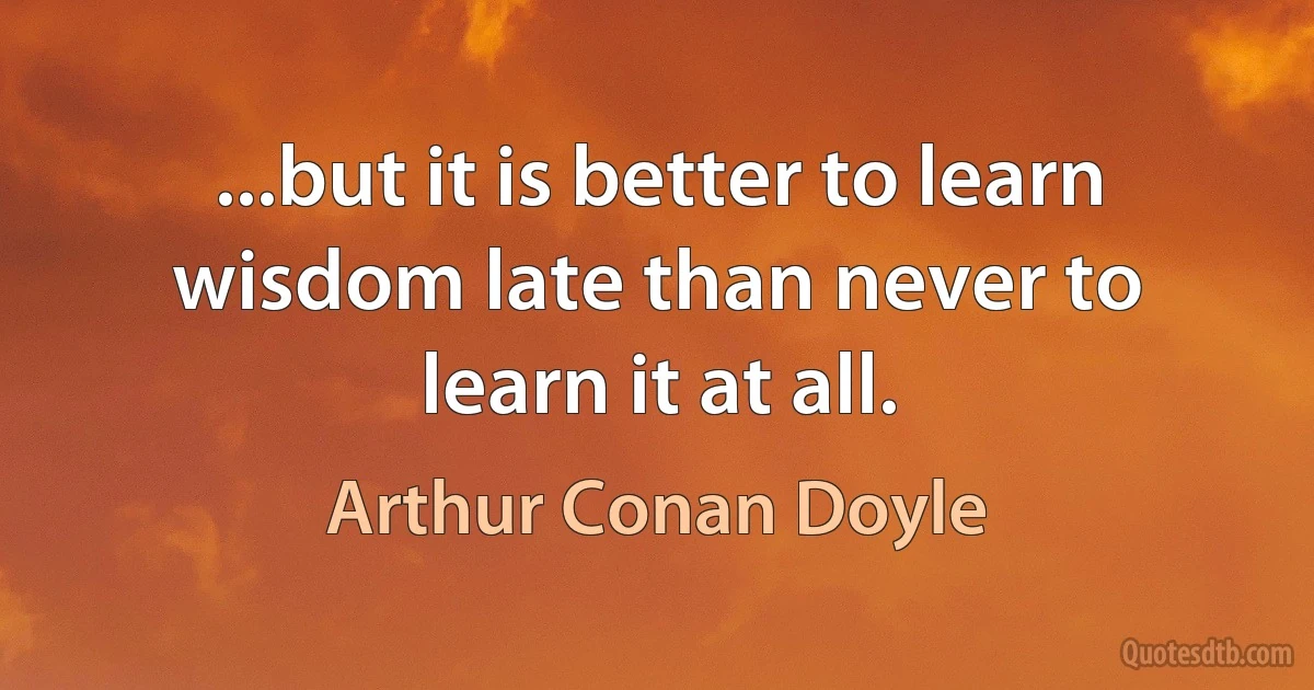 ...but it is better to learn wisdom late than never to learn it at all. (Arthur Conan Doyle)