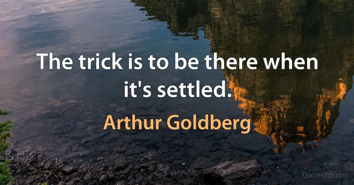 The trick is to be there when it's settled. (Arthur Goldberg)