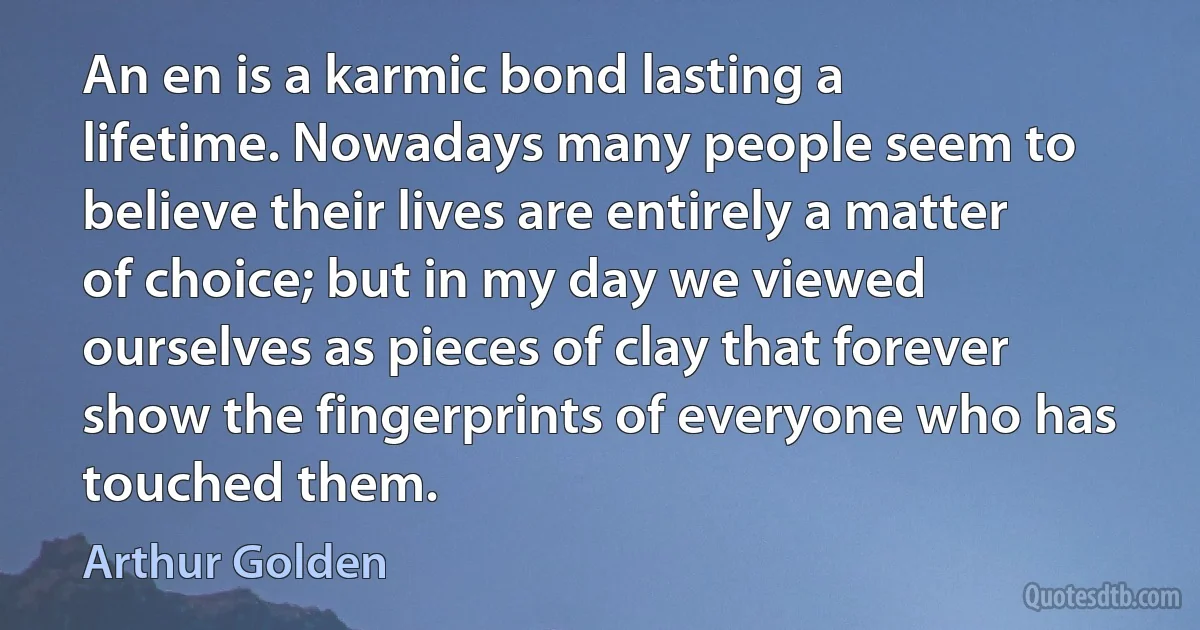 An en is a karmic bond lasting a lifetime. Nowadays many people seem to believe their lives are entirely a matter of choice; but in my day we viewed ourselves as pieces of clay that forever show the fingerprints of everyone who has touched them. (Arthur Golden)