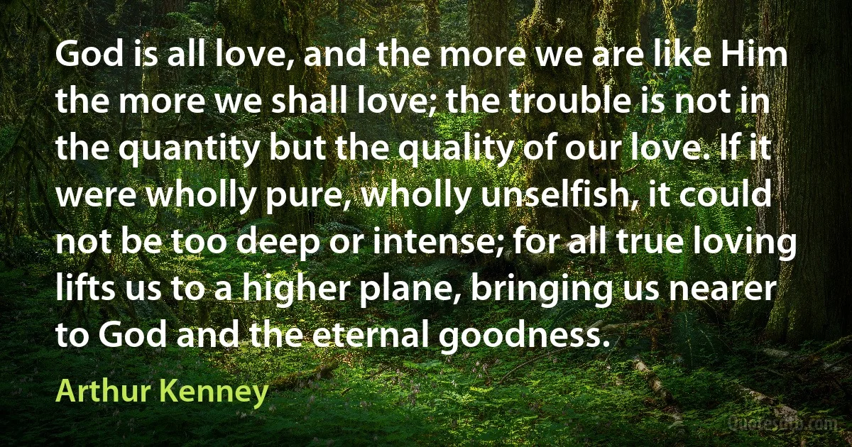 God is all love, and the more we are like Him the more we shall love; the trouble is not in the quantity but the quality of our love. If it were wholly pure, wholly unselfish, it could not be too deep or intense; for all true loving lifts us to a higher plane, bringing us nearer to God and the eternal goodness. (Arthur Kenney)