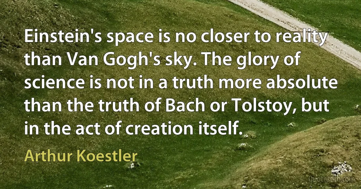 Einstein's space is no closer to reality than Van Gogh's sky. The glory of science is not in a truth more absolute than the truth of Bach or Tolstoy, but in the act of creation itself. (Arthur Koestler)