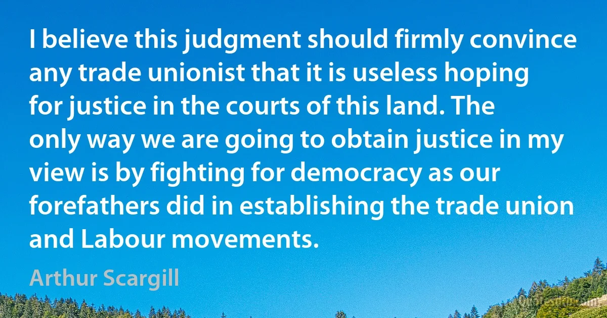 I believe this judgment should firmly convince any trade unionist that it is useless hoping for justice in the courts of this land. The only way we are going to obtain justice in my view is by fighting for democracy as our forefathers did in establishing the trade union and Labour movements. (Arthur Scargill)