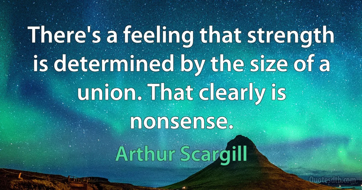 There's a feeling that strength is determined by the size of a union. That clearly is nonsense. (Arthur Scargill)