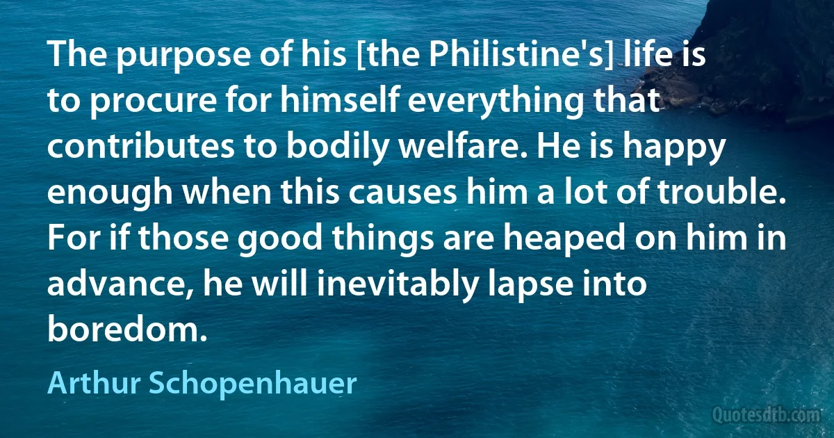 The purpose of his [the Philistine's] life is to procure for himself everything that contributes to bodily welfare. He is happy enough when this causes him a lot of trouble. For if those good things are heaped on him in advance, he will inevitably lapse into boredom. (Arthur Schopenhauer)