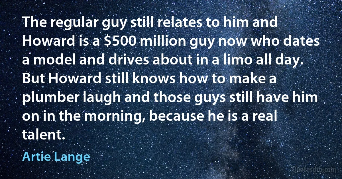 The regular guy still relates to him and Howard is a $500 million guy now who dates a model and drives about in a limo all day. But Howard still knows how to make a plumber laugh and those guys still have him on in the morning, because he is a real talent. (Artie Lange)