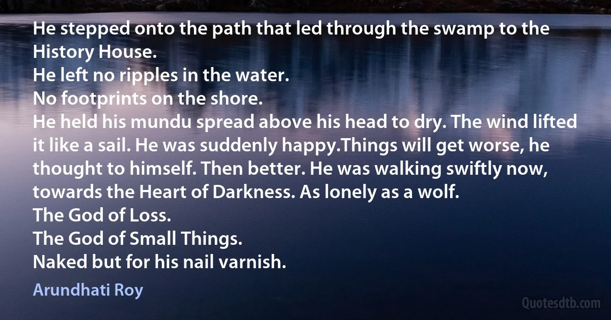 He stepped onto the path that led through the swamp to the History House.
He left no ripples in the water.
No footprints on the shore.
He held his mundu spread above his head to dry. The wind lifted it like a sail. He was suddenly happy.Things will get worse, he thought to himself. Then better. He was walking swiftly now, towards the Heart of Darkness. As lonely as a wolf.
The God of Loss.
The God of Small Things.
Naked but for his nail varnish. (Arundhati Roy)