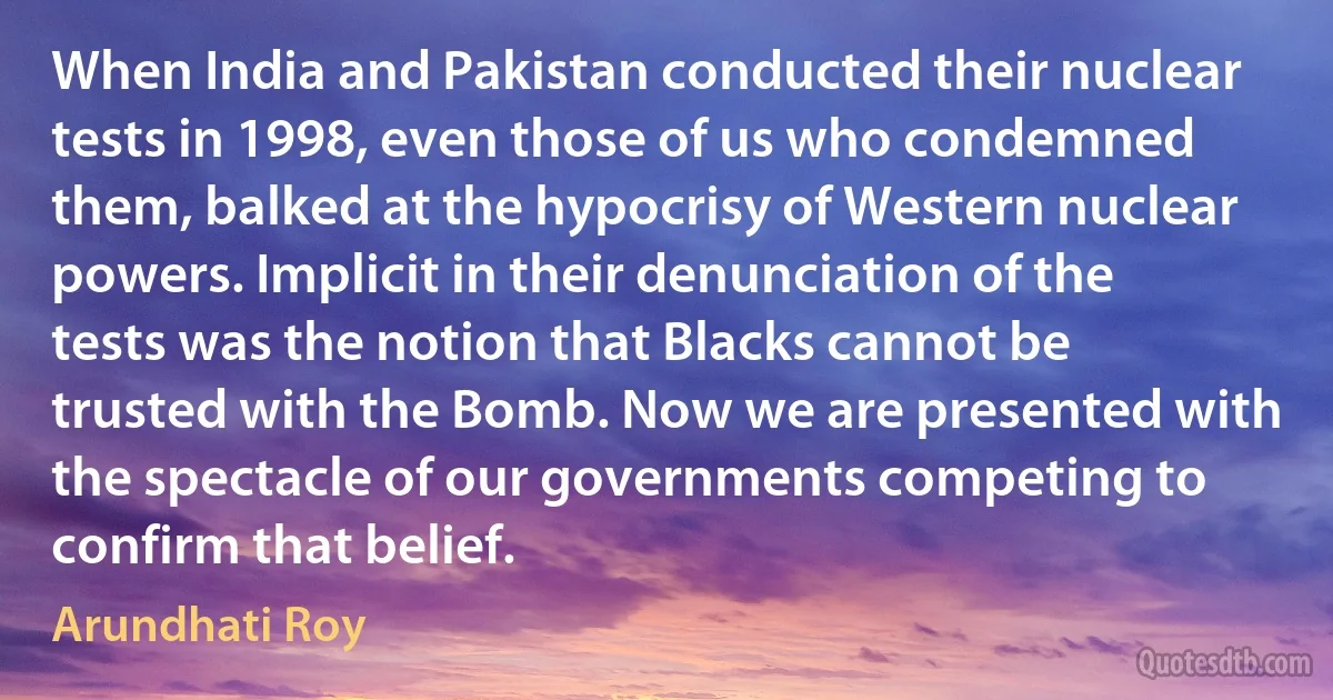 When India and Pakistan conducted their nuclear tests in 1998, even those of us who condemned them, balked at the hypocrisy of Western nuclear powers. Implicit in their denunciation of the tests was the notion that Blacks cannot be trusted with the Bomb. Now we are presented with the spectacle of our governments competing to confirm that belief. (Arundhati Roy)