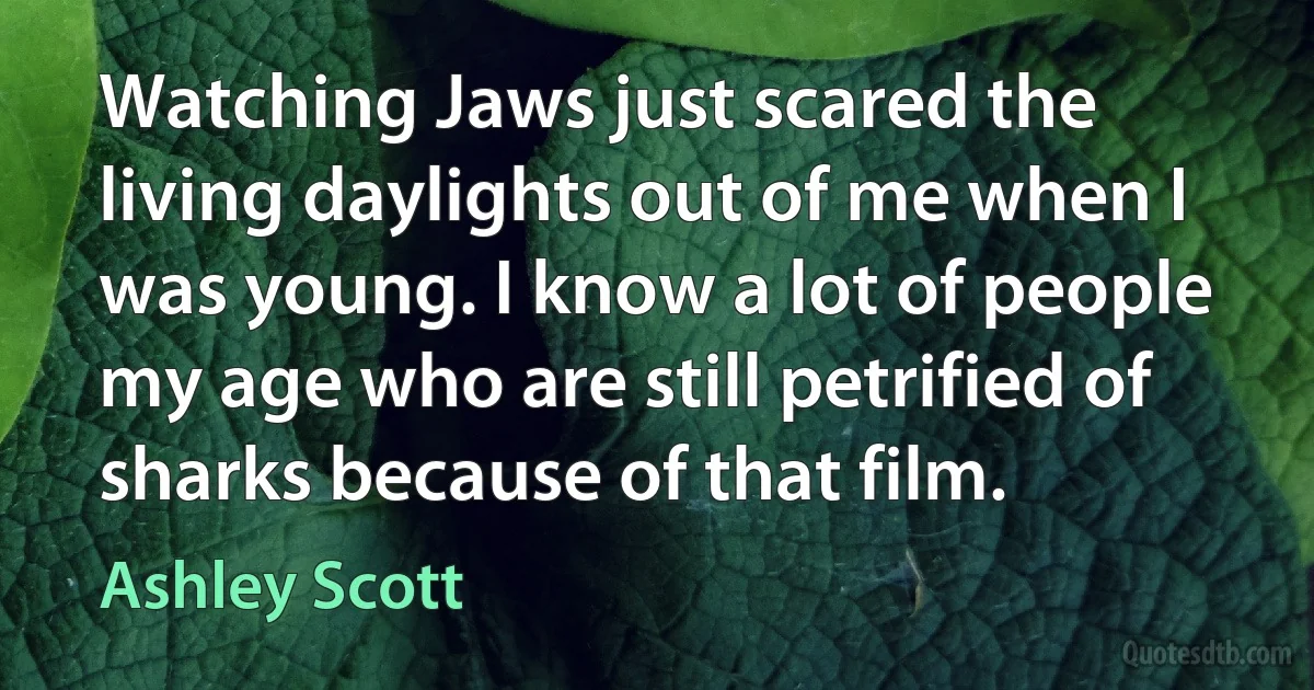 Watching Jaws just scared the living daylights out of me when I was young. I know a lot of people my age who are still petrified of sharks because of that film. (Ashley Scott)