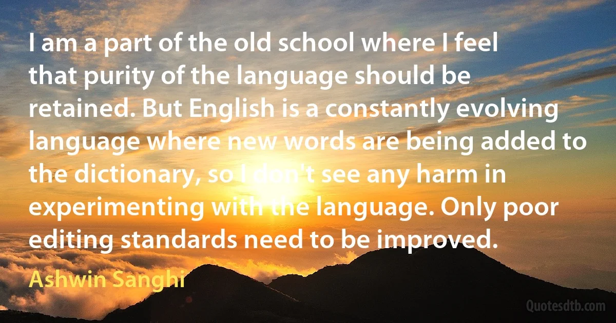 I am a part of the old school where I feel that purity of the language should be retained. But English is a constantly evolving language where new words are being added to the dictionary, so I don't see any harm in experimenting with the language. Only poor editing standards need to be improved. (Ashwin Sanghi)