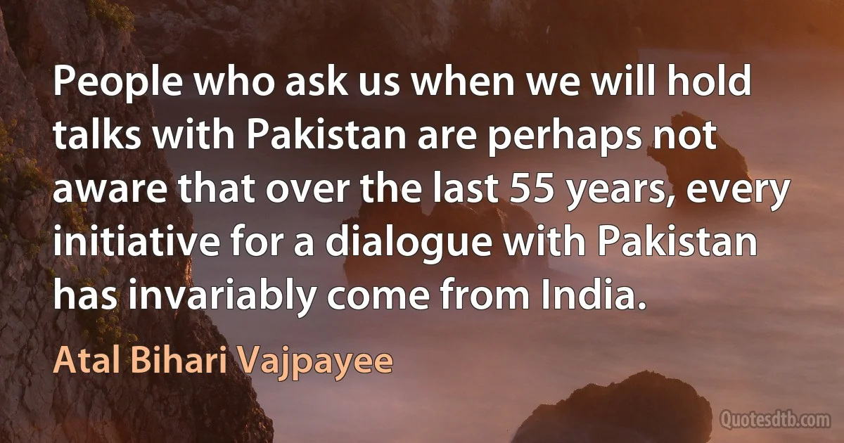 People who ask us when we will hold talks with Pakistan are perhaps not aware that over the last 55 years, every initiative for a dialogue with Pakistan has invariably come from India. (Atal Bihari Vajpayee)