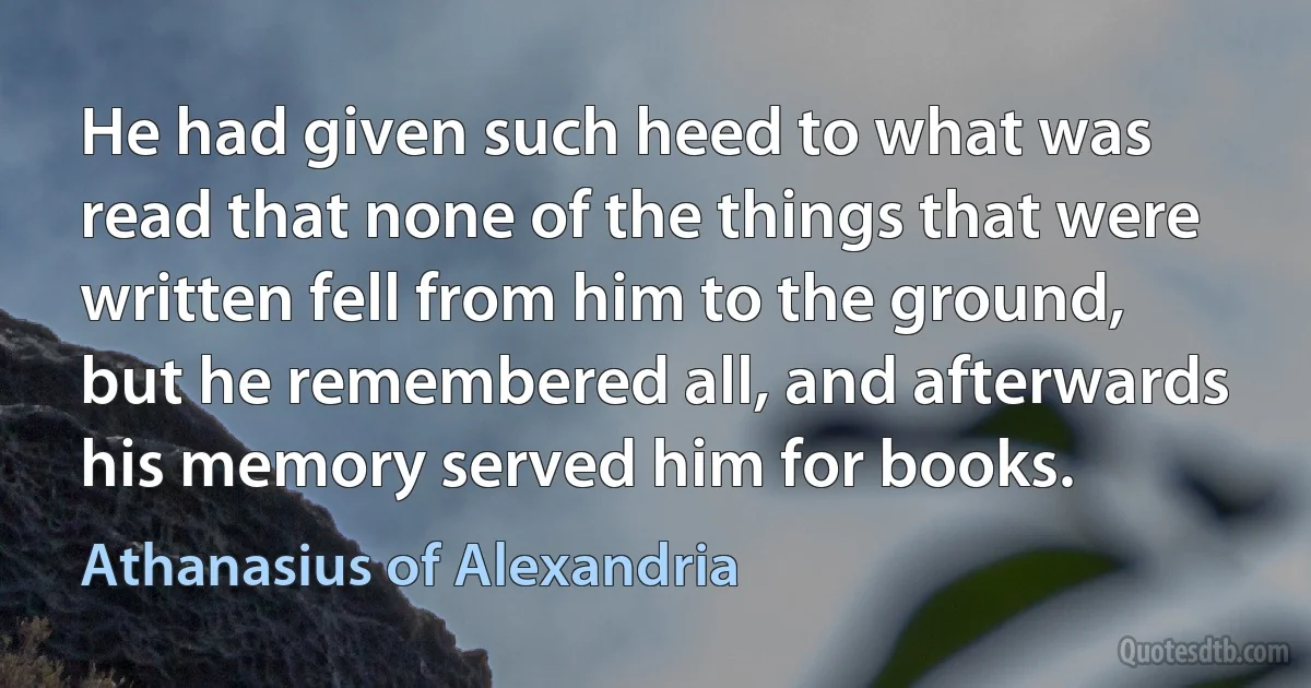 He had given such heed to what was read that none of the things that were written fell from him to the ground, but he remembered all, and afterwards his memory served him for books. (Athanasius of Alexandria)