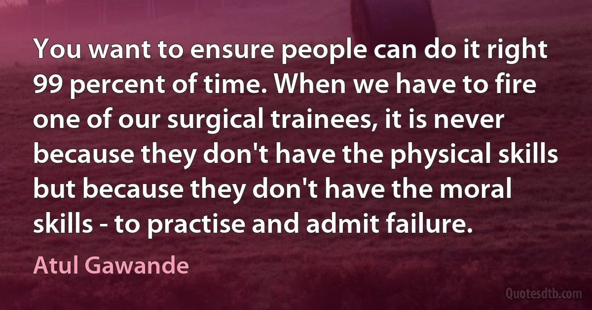 You want to ensure people can do it right 99 percent of time. When we have to fire one of our surgical trainees, it is never because they don't have the physical skills but because they don't have the moral skills - to practise and admit failure. (Atul Gawande)