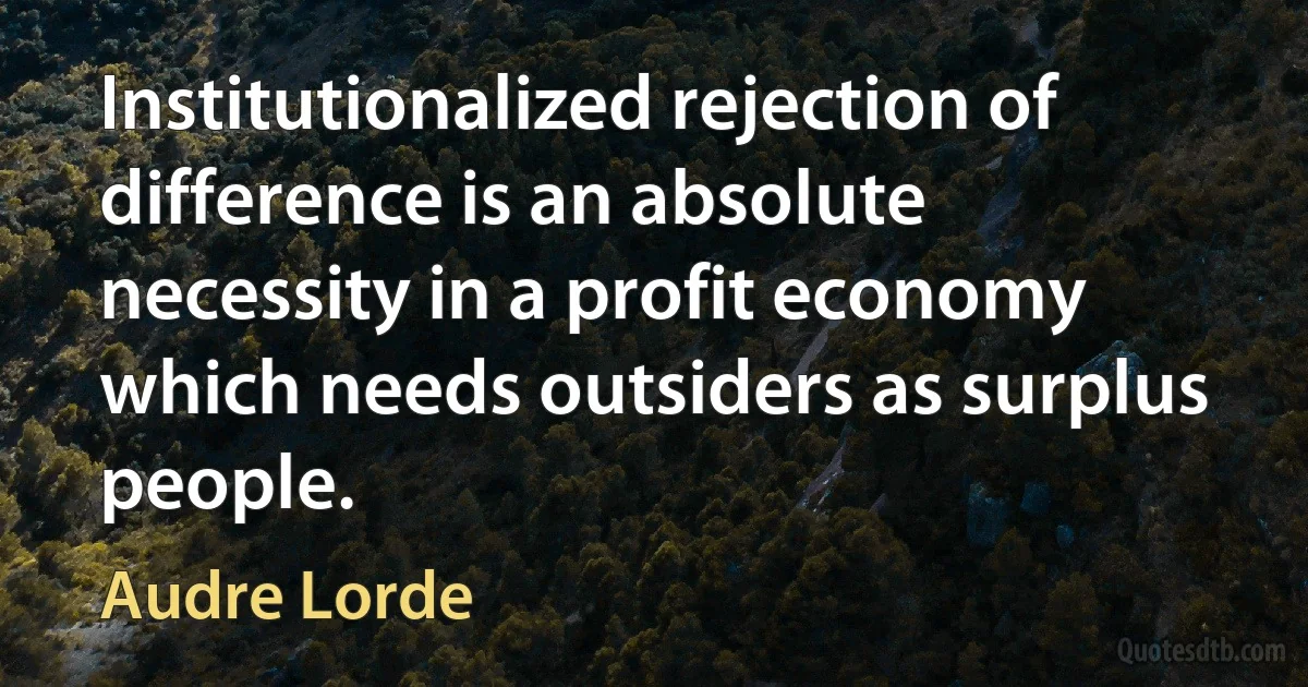 Institutionalized rejection of difference is an absolute necessity in a profit economy which needs outsiders as surplus people. (Audre Lorde)