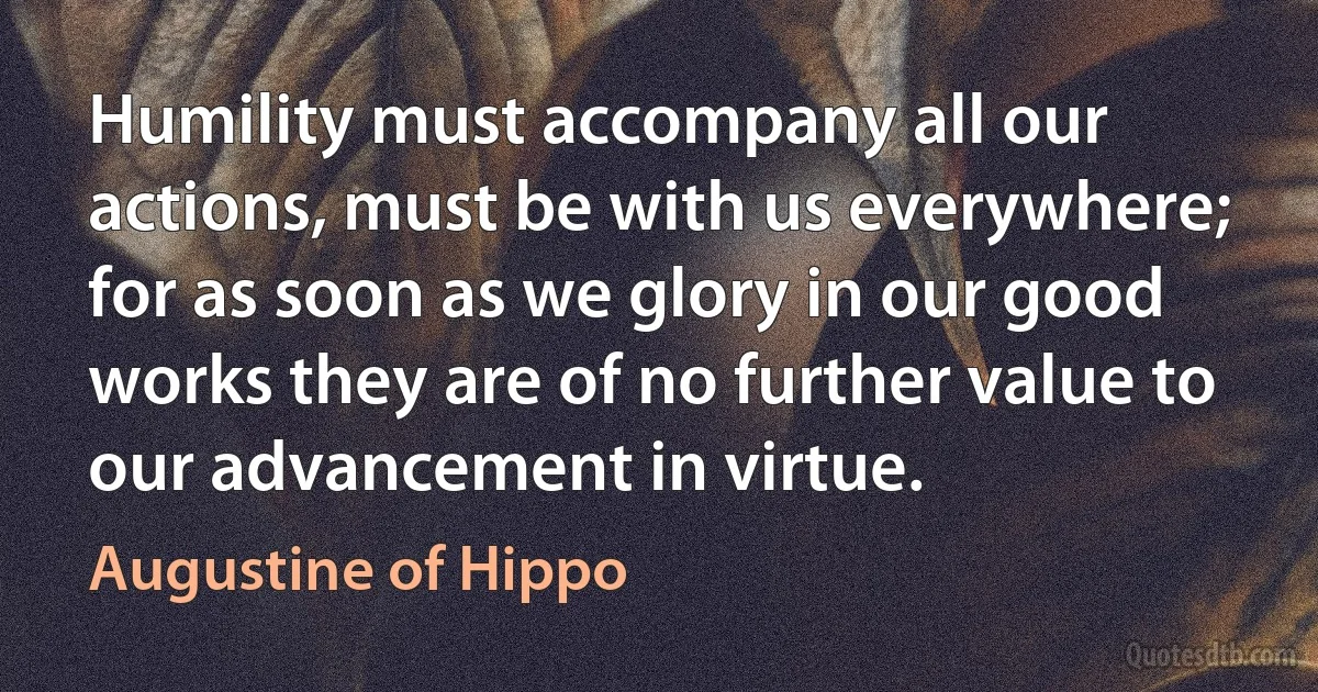 Humility must accompany all our actions, must be with us everywhere; for as soon as we glory in our good works they are of no further value to our advancement in virtue. (Augustine of Hippo)