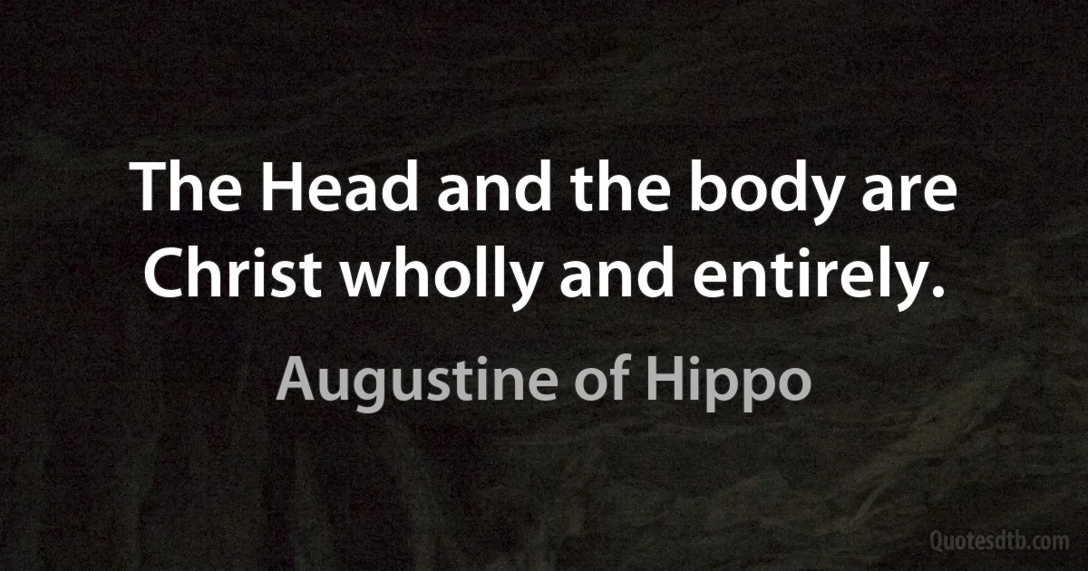 The Head and the body are Christ wholly and entirely. (Augustine of Hippo)