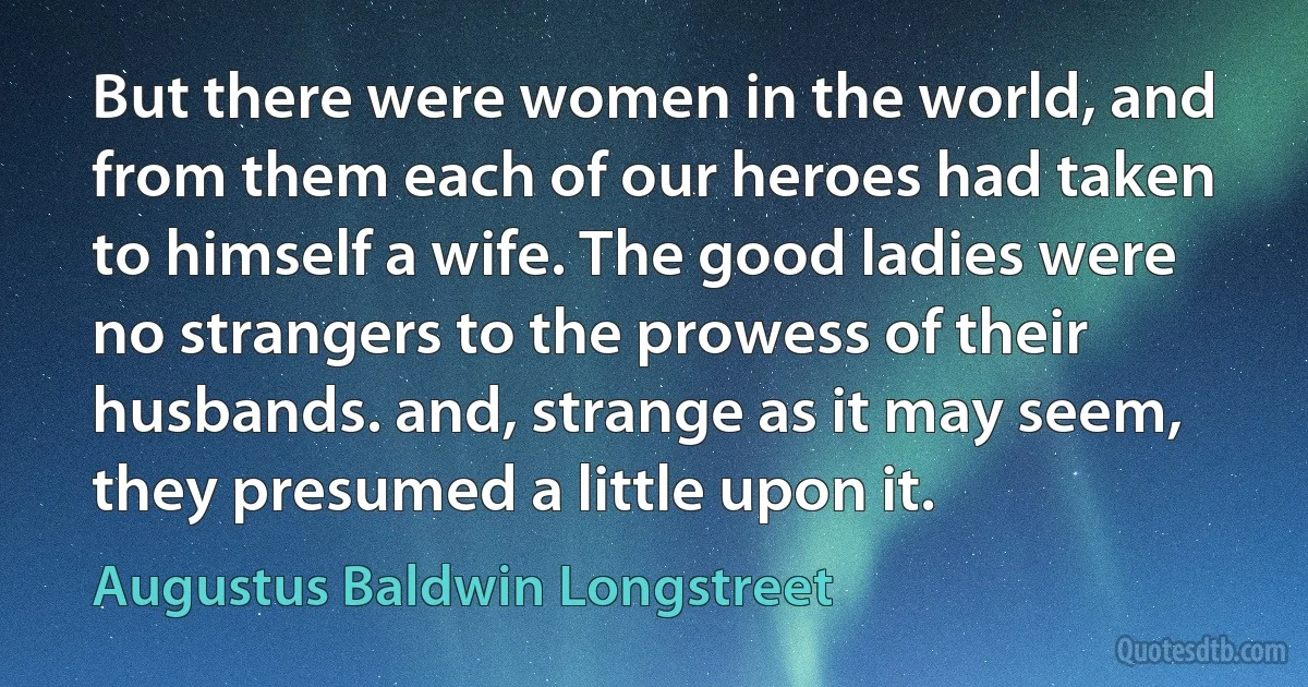 But there were women in the world, and from them each of our heroes had taken to himself a wife. The good ladies were no strangers to the prowess of their husbands. and, strange as it may seem, they presumed a little upon it. (Augustus Baldwin Longstreet)